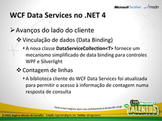 WCF Data Services no .NET 4 Avanços do lado do cliente Vinculação de dados (Data Binding) A nova classe  DataServiceCollection<T>  fornece um mecanismo simplificado de data binding para controles WPF e Silverlight Contagem de linhas A biblioteca cliente do WCF Data Services foi atualizada para permitir o acesso à informação de contagem numa resposta de consulta © 2010, Rogério Moraes de Carvalho  E-mail:  rogeriom@gmx.net  Twitter:  @rogeriomc 