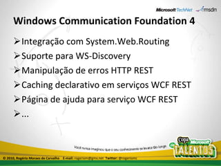 Windows Communication Foundation 4 Integração com System.Web.Routing Suporte para WS-Discovery Manipulação de erros HTTP REST Caching declarativo em serviços WCF REST Página de ajuda para serviço WCF REST ... © 2010, Rogério Moraes de Carvalho  E-mail:  rogeriom@gmx.net  Twitter:  @rogeriomc 