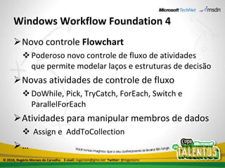Windows Workflow Foundation 4 Novo controle  Flowchart Poderoso novo controle de fluxo de atividades que permite modelar laços e estruturas de decisão Novas atividades de controle de fluxo DoWhile, Pick, TryCatch, ForEach, Switch e ParallelForEach Atividades para manipular membros de dados Assign e  AddToCollection … © 2010, Rogério Moraes de Carvalho  E-mail:  rogeriom@gmx.net  Twitter:  @rogeriomc 