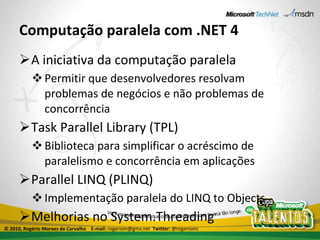 Computação paralela com .NET 4 A iniciativa da computação paralela Permitir que desenvolvedores resolvam problemas de negócios e não problemas de concorrência Task Parallel Library (TPL) Biblioteca para simplificar o acréscimo de paralelismo e concorrência em aplicações Parallel LINQ (PLINQ) Implementação paralela do LINQ to Objects Melhorias no System.Threading © 2010, Rogério Moraes de Carvalho  E-mail:  rogeriom@gmx.net  Twitter:  @rogeriomc 