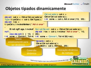 Objetos tipados dinamicamente object  calc = ObterCalculadora(); Type  tipoCalc = calc.GetType(); object  res = tipoCalc.InvokeMember( "Adicionar" , BindingFlags.InvokeMethod,  null , new   object [] { 10, 20 }); int  soma = Convert.ToInt32(res); ScriptObject  calc = ObterCalculadora(); object  res = calc.Invoke( "Adicionar" , 10, 20); int  soma =  Convert .ToInt32(res); dynamic  calc = ObterCalculadora(); int  sum = calc.Add(10, 20); Tipado  estaticamente  para ser dinâmico Invocação dinâmica do método Coversão dinâmica Calculadora  calc = ObterCalculadora(); int  soma = calc.Adicionar(10, 20); © 2010, Rogério Moraes de Carvalho  E-mail:  rogeriom@gmx.net  Twitter:  @rogeriomc 