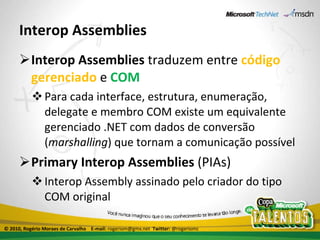Interop Assemblies Interop Assemblies  traduzem entre  código gerenciado  e  COM   Para cada interface, estrutura, enumeração, delegate e membro COM existe um equivalente gerenciado .NET com dados de conversão ( marshalling ) que tornam a comunicação possível Primary Interop Assemblies  (PIAs) Interop Assembly assinado pelo criador do tipo COM original © 2010, Rogério Moraes de Carvalho  E-mail:  rogeriom@gmx.net  Twitter:  @rogeriomc 