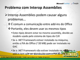 Problema com Interop Assemblies Interop Assemblies podem causar alguns problemas... É comum a comunicação entre add-ins do Office Portanto, eles devem usar os mesmos tipos Estes tipos devem estar no mesmo assembly, devido ao modelo usado pelo sistema de tipos do CLR Se o .NET Framework estiver instalado na máquina, então o PIA do Office (~20 MB) pode ser instalado no GAC Se o .NET Framework não estiver instalado na máquina, o add-in tem que ser distribuído com o PIA do Office © 2010, Rogério Moraes de Carvalho  E-mail:  rogeriom@gmx.net  Twitter:  @rogeriomc 