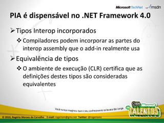 PIA é dispensável no .NET Framework 4.0 Tipos Interop incorporados Compiladores podem incorporar as partes do interop assembly que o add-in realmente usa Equivalência de tipos O ambiente de execução (CLR) certifica que as definições destes tipos são consideradas equivalentes © 2010, Rogério Moraes de Carvalho  E-mail:  rogeriom@gmx.net  Twitter:  @rogeriomc 