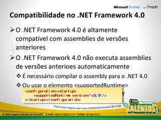 Compatibilidade no .NET Framework 4.0 O .NET Framework 4.0 é altamente compatível com assemblies de versões anteriores O .NET Framework 4.0 não executa assemblies de versões anterioes automaticamente É necessário compilar o assembly para o .NET 4.0 Ou usar o elemento <supportedRuntime> no arquivo de configuração do assembly < configuration >< startup > < supportedRuntime   version ="v3.5"/> </ startup ></ configuration > © 2010, Rogério Moraes de Carvalho  E-mail:  rogeriom@gmx.net  Twitter:  @rogeriomc 