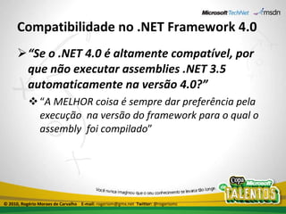 Compatibilidade no .NET Framework 4.0 “ Se o .NET 4.0 é altamente compatível, por que não executar assemblies .NET 3.5 automaticamente na versão 4.0?” “ A MELHOR coisa é sempre dar preferência pela execução  na versão do framework para o qual o assembly  foi compilado ” © 2010, Rogério Moraes de Carvalho  E-mail:  rogeriom@gmx.net  Twitter:  @rogeriomc 