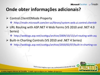 Onde obter informações adicionais? Control.ClientIDMode Property http://msdn.microsoft.com/en-us/library/system.web.ui.control.clientidmode(VS.100).aspx URL Routing with ASP.NET 4 Web Forms (VS 2010 and .NET 4.0 Series)  http://weblogs.asp.net/scottgu/archive/2009/10/13/url-routing-with-asp-net-4-web-forms-vs-2010-and-net-4-0-series.aspx Built-in Charting Controls (VS 2010 and .NET 4 Series) http://weblogs.asp.net/scottgu/archive/2010/02/07/built-in-charting-controls-vs-2010-and-net-4-series.aspx © 2010, Rogério Moraes de Carvalho  E-mail:  rogeriom@gmx.net  Twitter:  @rogeriomc 