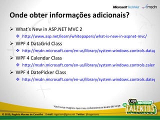 Onde obter informações adicionais? What’s New in ASP.NET MVC 2 http://www.asp.net/learn/whitepapers/what-is-new-in-aspnet-mvc/ WPF 4 DataGrid Class http://msdn.microsoft.com/en-us/library/system.windows.controls.datagrid(VS.100).aspx WPF 4 Calendar Class http://msdn.microsoft.com/en-us/library/system.windows.controls.calendar(VS.100).aspx WPF 4 DatePicker Class http://msdn.microsoft.com/en-us/library/system.windows.controls.datepicker(VS.100).aspx © 2010, Rogério Moraes de Carvalho  E-mail:  rogeriom@gmx.net  Twitter:  @rogeriomc 