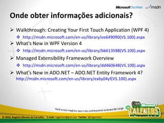 Onde obter informações adicionais? Walkthrough: Creating Your First Touch Application (WPF 4) http://msdn.microsoft.com/en-us/library/ee649090(VS.100).aspx What's New in WPF Version 4 http://msdn.microsoft.com/en-us/library/bb613588(VS.100).aspx Managed Extensibility Framework Overview http://msdn.microsoft.com/en-us/library/dd460648(VS.100).aspx What's New in ADO.NET – ADO.NET Entity Framework 4? http://msdn.microsoft.com/en-us/library/ex6y04yf(VS.100).aspx © 2010, Rogério Moraes de Carvalho  E-mail:  rogeriom@gmx.net  Twitter:  @rogeriomc 