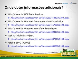 Onde obter informações adicionais? What's New in WCF Data Services http://msdn.microsoft.com/en-us/library/ee373845(VS.100).aspx What's New in Windows Communication Foundation http://msdn.microsoft.com/en-us/library/dd456789(VS.100).aspx What's New in Windows Workflow Foundation http://msdn.microsoft.com/en-us/library/dd489410(VS.100).aspx Task Parallel Library (TPL) http://msdn.microsoft.com/en-us/library/dd460717(VS.100).aspx Parallel LINQ (PLINQ) http://msdn.microsoft.com/en-us/library/dd460688(VS.100).aspx © 2010, Rogério Moraes de Carvalho  E-mail:  rogeriom@gmx.net  Twitter:  @rogeriomc 