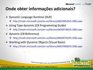 Onde obter informações adicionais? Dynamic Language Runtime (DLR) http://msdn.microsoft.com/en-us/library/dd233052(VS.100).aspx Using Type dynamic (C# Programming Guide) http://msdn.microsoft.com/en-us/library/dd264736(VS.100).aspx dynamic (C# Reference) http://msdn.microsoft.com/en-us/library/dd264741(VS.100).aspx Working with Dynamic Objects (Visual Basic) http://msdn.microsoft.com/en-us/library/dd537660(VS.100).aspx © 2010, Rogério Moraes de Carvalho  E-mail:  rogeriom@gmx.net  Twitter:  @rogeriomc 