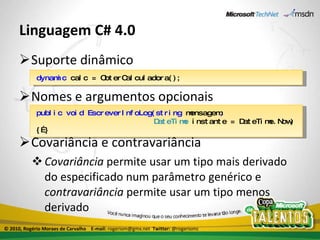 Linguagem C# 4.0 Suporte dinâmico Nomes e argumentos opcionais Covariância e contravariância Covariância  permite usar um tipo mais derivado do especificado num parâmetro genérico e  contravariância  permite usar um tipo menos derivado dynamic  calc = ObterCalculadora(); public void EscreverInfoLog(string  mensagem ,   DateTime  instante = DateTime.Now)   {…} © 2010, Rogério Moraes de Carvalho  E-mail:  rogeriom@gmx.net  Twitter:  @rogeriomc 