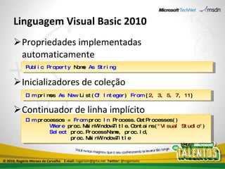 Linguagem Visual Basic 2010 Propriedades implementadas automaticamente Inicializadores de coleção Continuador de linha implícito Public   Property  Nome  As   String Dim  primos  As   New  List( Of   Integer )  From  { 2 ,  3 ,  5 ,  7 ,  11 } Dim  processos =  From  proc  In  Process.GetProcesses() Where  proc.MainWindowTitle.Contains( "Visual Studio" ) Select  proc.ProcessName, proc.Id, proc.MainWindowTitle © 2010, Rogério Moraes de Carvalho  E-mail:  rogeriom@gmx.net  Twitter:  @rogeriomc 