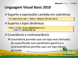 Linguagem Visual Basic 2010 Suporte a expressões Lambda em subrotinas Suporte a tipos dinâmicos Covariância e contravariância Covariância  permite usar um tipo mais derivado do especificado num parâmetro genérico e  contravariância  permite usar um tipo menos derivado Dim  escreverLinha =  Sub (x) Console.WriteLine(x) Public   Class  ArquivoSomenteLeitura Inherits  DynamicObject © 2010, Rogério Moraes de Carvalho  E-mail:  rogeriom@gmx.net  Twitter:  @rogeriomc 