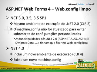 ASP.NET Web Forms 4 – Web.config limpo .NET 3.0, 3.5, 3.5 SP1 Mesmo ambiente de execução do .NET 2.0 (CLR 2) O machine.config não foi atualizado para evitar sobrescrita de configurações personalizadas As funcionalidades pós .NET 2.0 (ASP.NET AJAX, ASP.NET Dynamic Data, ...)  tinham que ficar no Web.config local .NET 4.0 Inclui um novo ambiente de execução (CLR 4) Existe um novo machine.config  © 2010, Rogério Moraes de Carvalho  E-mail:  rogeriom@gmx.net  Twitter:  @rogeriomc 