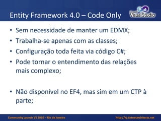 Entity Framework 4.0 – Code Only Sem necessidade de manter um EDMX; Trabalha-se apenas com as classes; Configuração toda feita via código C#; Pode tornar o entendimento das relações mais complexo; Não disponível no EF4, mas sim em um CTP à parte; 