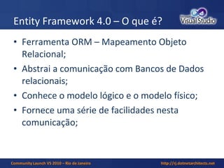 Entity Framework 4.0 – O que é? Ferramenta ORM – Mapeamento Objeto Relacional; Abstrai a comunicação com Bancos de Dados relacionais; Conhece o modelo lógico e o modelo físico; Fornece uma série de facilidades nesta comunicação; 