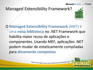 Managed Extensibility Framework? O  Managed Extensibility Framework  (MEF) é uma  nova biblioteca   no .NET Framework que habilita maior reuso de aplicações e componentes. Usando MEF, aplicações .NET podem mudar de estaticamente compiladas para  dinamente compostas 