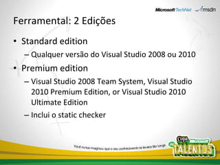 Ferramental: 2 Edições Standard edition Qualquer versão do Visual Studio 2008 ou 2010 Premium edition Visual Studio 2008 Team System, Visual Studio 2010 Premium Edition, or Visual Studio 2010 Ultimate Edition Inclui o static checker 