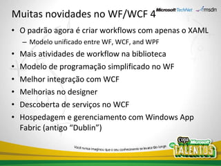 Muitas novidades no WF/WCF 4 O padrão agora é criar workflows com apenas o XAML Modelo unificado entre WF, WCF, and WPF Mais atividades de workflow na biblioteca Modelo de programação simplificado no WF Melhor integração com WCF Melhorias no designer Descoberta de serviços no WCF Hospedagem e gerenciamento com Windows App Fabric (antigo “Dublin”) 