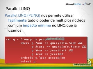 Parallel LINQ Parallel LINQ (PLINQ)   nos permite utilizar  facilmente  todo o poder de múltiplos núcleos com um  impacto mínimo  no LINQ que já usamos var q = from p in people          where p.Name == queryInfo.Name &&  p.State == queryInfo.State && p.Year >= yearStart && p.Year <= yearEnd          orderby p.Year ascending          select p; 