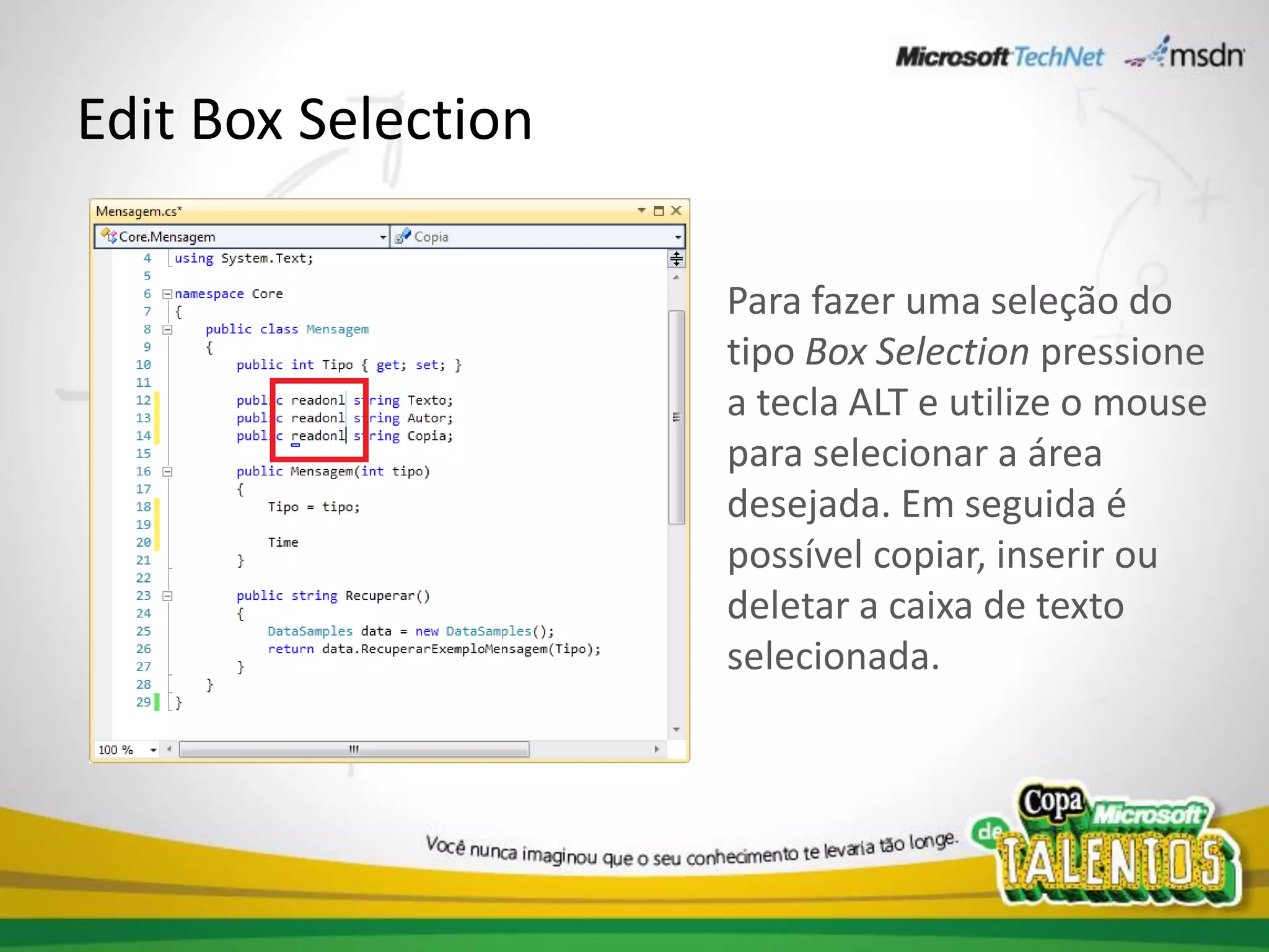 Edit Box Selection

                     Para fazer uma seleção do
                     tipo Box Selection pressione
                     a tecla ALT e utilize o mouse
                     para selecionar a área
                     desejada. Em seguida é
                     possível copiar, inserir ou
                     deletar a caixa de texto
                     selecionada.
 