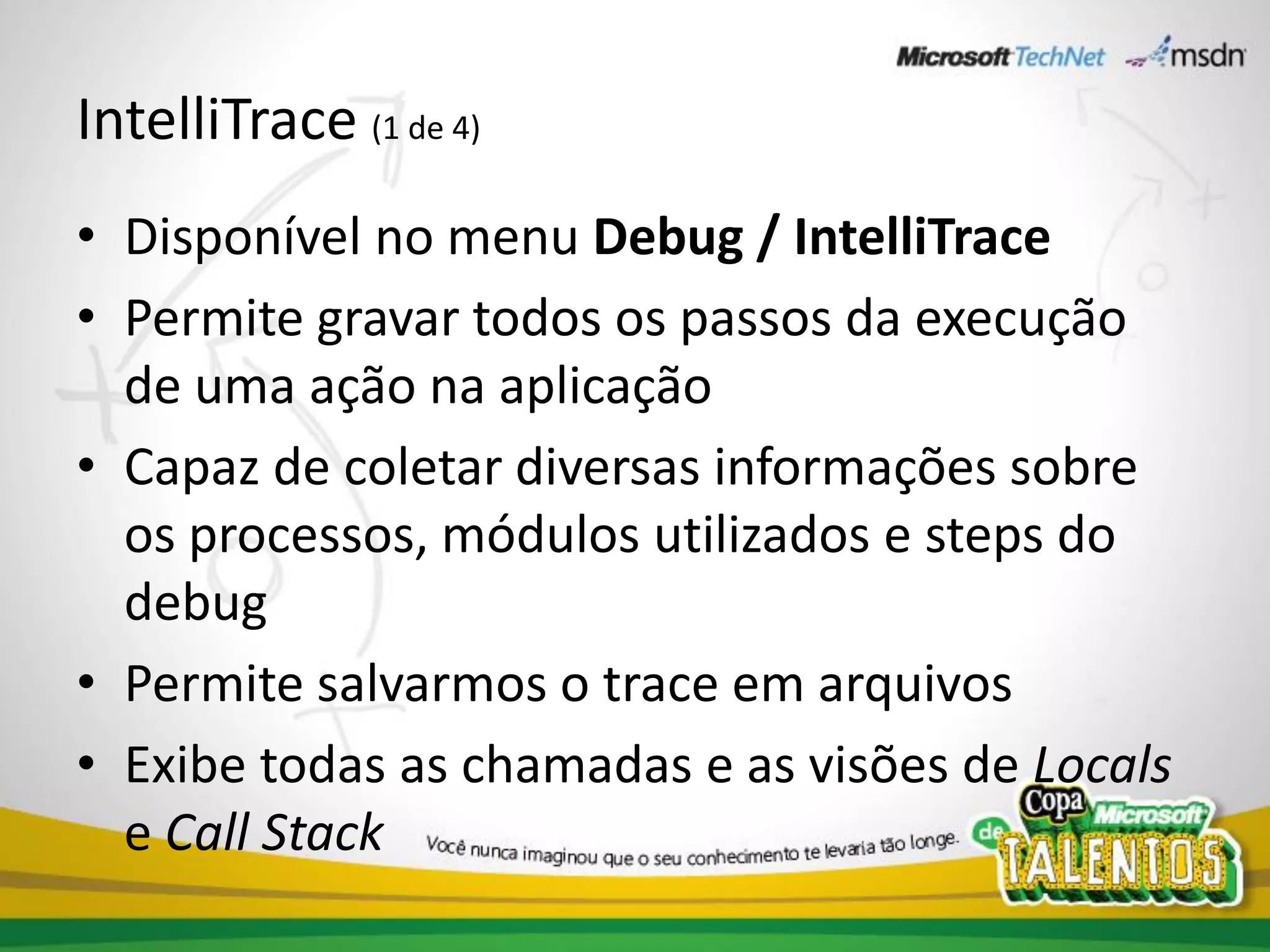 IntelliTrace (1 de 4)
• Disponível no menu Debug / IntelliTrace
• Permite gravar todos os passos da execução
  de uma ação na aplicação
• Capaz de coletar diversas informações sobre
  os processos, módulos utilizados e steps do
  debug
• Permite salvarmos o trace em arquivos
• Exibe todas as chamadas e as visões de Locals
  e Call Stack
 