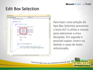 Edit Box Selection

                     Para fazer uma seleção do
                     tipo Box Selection pressione
                     a tecla ALT e utilize o mouse
                     para selecionar a área
                     desejada. Em seguida é
                     possível copiar, inserir ou
                     deletar a caixa de texto
                     selecionada.
 