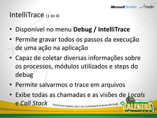 IntelliTrace (1 de 4)
• Disponível no menu Debug / IntelliTrace
• Permite gravar todos os passos da execução
  de uma ação na aplicação
• Capaz de coletar diversas informações sobre
  os processos, módulos utilizados e steps do
  debug
• Permite salvarmos o trace em arquivos
• Exibe todas as chamadas e as visões de Locals
  e Call Stack
 