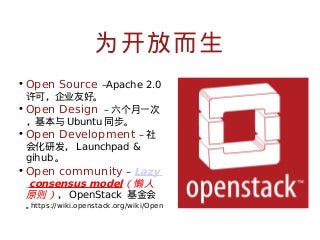 为开放而生
• Open Source –Apache 2.0
许可，企业友好。

• Open Design – 六个月一次
，基本与 Ubuntu 同步。

• Open Development – 社
会化研发， Launchpad &
gihub 。
• Open community – Lazy
consensus model（懒人
原则） ， OpenStack 基金会
https://wiki.openstack.org/wiki/Open
。

 