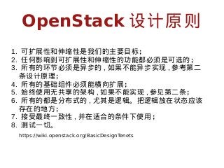 OpenStack 设计原则
1. 可扩展性和伸缩性是我们的主要目标；
2. 任何影响到可扩展性和伸缩性的功能都必须是可选的；
3. 所有的环节必须是异步的 , 如果不能异步实现 , 参考第二
条设计原理；
4. 所有的基础组件必须能横向扩展；
5. 始终使用无共享的架构 , 如果不能实现 , 参见第二条；
6. 所有的都是分布式的 , 尤其是逻辑。把逻辑放在状态应该
存在的地方；
7. 接受最终一致性 , 并在适合的条件下使用；
8. 测试一切。
https://wiki.openstack.org/BasicDesignTenets

 