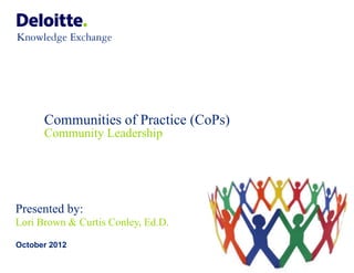 Communities of Practice (CoPs)
      Community Leadership




Presented by:
Lori Brown & Curtis Conley, Ed.D.

October 2012

                                       © 2012 Deloitte Global Services Limited
 