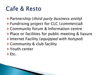 Partnership (third party business entity)Fundrising project for CLC (commercial)Community forum & Information centrePlace or facilities for public meeting & liasureInternet Facility (equipped with hotspot)Community & club facilityYouth centerEtc.Cafe & Resto