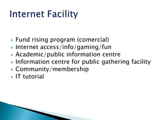 Fund rising program (comercial)Internet access/info/gaming/funAcademic/public information centreInformation centre for public gathering facilityCommunity/membershipIT tutorialInternet Facility