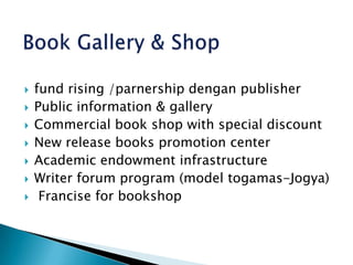 Book Gallery & Shopfund rising /parnership dengan publisherPublic information & galleryCommercial book shop with special discountNew release books promotion centerAcademic endowment infrastructureWriter forum program (model togamas-Jogya) Francise for bookshop