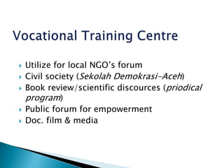 Vocational Training CentreUtilize for local NGO’s forumCivil society (Sekolah Demokrasi-Aceh)Book review/scientific discources (priodical program)Public forum for empowermentDoc. film & media 