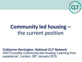 Community led housing –
the current position
Catherine Harrington, National CLT Network
HACT/Locality Community-led housing ‘Learning from
experience’, London, 28th January 2015
 