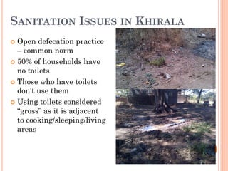 SANITATION ISSUES IN KHIRALA
 Open defecation practice
– common norm
 50% of households have
no toilets
 Those who have toilets
don’t use them
 Using toilets considered
“gross” as it is adjacent
to cooking/sleeping/living
areas
www.globalfoodrelief.weebly.com
 