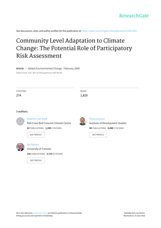 See	discussions,	stats,	and	author	profiles	for	this	publication	at:	https://www.researchgate.net/publication/223613691
Community	Level	Adaptation	to	Climate
Change:	The	Potential	Role	of	Participatory
Risk	Assessment
Article		in		Global	Environmental	Change	·	February	2008
Impact	Factor:	5.09	·	DOI:	10.1016/j.gloenvcha.2007.06.002
CITATIONS
274
READS
1,829
3	authors:
Maarten	van	Aalst
Red	Cross	Red	Crescent	Climate	Centre
43	PUBLICATIONS			1,339	CITATIONS			
SEE	PROFILE
Terry	Cannon
Institute	of	Development	Studies
44	PUBLICATIONS			4,080	CITATIONS			
SEE	PROFILE
Ian	Burton
University	of	Toronto
141	PUBLICATIONS			5,715	CITATIONS			
SEE	PROFILE
All	in-text	references	underlined	in	blue	are	linked	to	publications	on	ResearchGate,
letting	you	access	and	read	them	immediately.
Available	from:	Ian	Burton
Retrieved	on:	19	June	2016
 