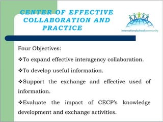 CENTER OF EFFECTIVE
COLLABORATION AND
PRACTICE
Four Objectives:
To expand effective interagency collaboration.
To develop useful information.
Support the exchange and effective used of
information.
Evaluate the impact of CECP’s knowledge
development and exchange activities.
 