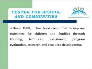 CENTER FOR SCHOOL
AND COMMUNITIES
Since 1988, It has been committed to improve
outcomes for children and families through
training, technical, assistance, program
evaluation, research and resource development.
 
