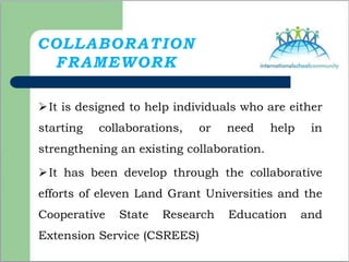COLLABORATION
FRAMEWORK
It is designed to help individuals who are either
starting collaborations, or need help in
strengthening an existing collaboration.
It has been develop through the collaborative
efforts of eleven Land Grant Universities and the
Cooperative State Research Education and
Extension Service (CSREES)
 