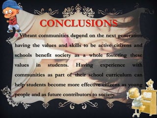 Vibrant communities depend on the next generation
having the values and skills to be active citizens and
schools benefit society as a whole fostering these
values in students. Having experience with
communities as part of their school curriculum can
help students become more effective citizens as young
people and as future contributors to society.
 