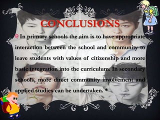 In primary schools the aim is to have appropriate
interaction between the school and community to
leave students with values of citizenship and more
basic integration into the curriculum. In secondary
schools, more direct community involvement and
applied studies can be undertaken. *
 