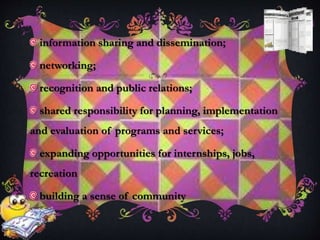 information sharing and dissemination;
networking;
recognition and public relations;
shared responsibility for planning, implementation
and evaluation of programs and services;
expanding opportunities for internships, jobs,
recreation
building a sense of community
 