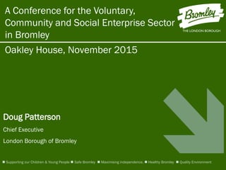 Oakley House, November 2015
Doug Patterson
Chief Executive
London Borough of Bromley
A Conference for the Voluntary,
Community and Social Enterprise Sector
in Bromley
 Supporting our Children & Young People  Safe Bromley  Maximising independence.  Healthy Bromley  Quality Environment
 