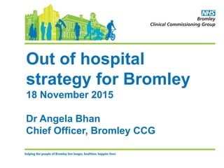 Out of hospital
strategy for Bromley
18 November 2015
Dr Angela Bhan
Chief Officer, Bromley CCG
 