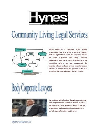 http://hyneslegal.com.au
Hynes Legal is a specialist, high quality
commercial law firm with a team of lawyers
that are highly focused on the key areas where
we have expertise and deep industry
knowledge. We focus and specialize on the
industries where we are considered the
experts, where we have proven experience and
where our people have the passion and desire
to deliver the best solutions for our clients.
Hynes Legal is the leading Body Corporate law
firm in Queensland, with a dedicated team of
lawyers advising hundreds of body corporate
committees and associated parties across a
broad range of matters and issues.
 