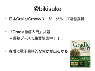 @bikisuke
• 日本Grails/Groovyユーザーグループ運営委員
• 『Gradle徹底入門』共著
– 書籍ブースで絶賛販売中！！！
• 春頃に電子書籍的な何かが出るかも
 