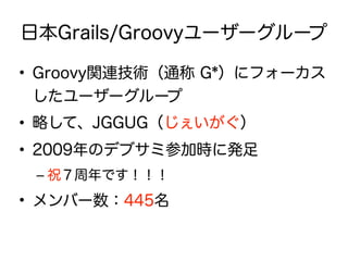 日本Grails/Groovyユーザーグループ
• Groovy関連技術（通称 G*）にフォーカス
したユーザーグループ
• 略して、JGGUG（じぇいがぐ）
• 2009年のデブサミ参加時に発足
– 祝７周年です！！！
• メンバー数：445名
 